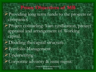 Financial Markets and Services -
Kiran Bindu
Prime Objectives of MB
Providing long term funds to the projects or
companies.
Project counseling- loan syndication, project
appraisal and arrangement of Working
capital.
Deciding the capital structure.
Portfolio Management
Underwriting
Corporate advisory & issue mgmt.
 