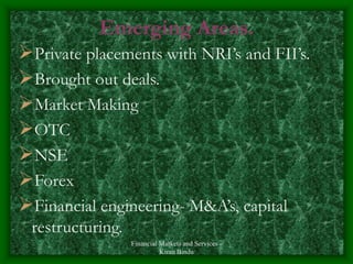 Financial Markets and Services -
Kiran Bindu
Emerging Areas.
Private placements with NRI’s and FII’s.
Brought out deals.
Market Making
OTC
NSE
Forex
Financial engineering- M&A’s, capital
restructuring.
 