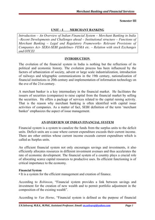 Merchant Banking and Financial Services
Semester III
UNIT – I MERCHANT BANKING
Introduction – An Overview of Indian Financial System – Merchant Banking in India
–Recent Developments and Challenges ahead – Institutional structure – Functions of
Merchant Banking – Legal and Regulatory Frameworks- Relevant Provisions of
Companies Act- SERA-SEBI guidelines- FEMA etc. – Relation with stock Exchanges
and OTCEI
INTRODUCTION
The evolution of the financial system in India is nothing but the reflections of its
political and economic history. The evolution process has been influenced by the
factors of urbanization of society, advent or large scale industrialization, introduction
of railways and telegraphic communications in the 19th century, nationalization of
financial institutions in 20th century and implementation of information technology on
the eve of the 21st century.
A merchant banker is a key intermediary in the financial market. He facilitates the
issuers of securities (companies) to raise capital from the financial market by selling
the securities. He offers a package of services related to the capital raising activity.
That is the reason why merchant banking is often identified with capital issue
activities of companies. As a matter of fact, SEBI definition of the term ‘merchant
banker’ emphasizes the aspect of issue management.
AN OVERVIEW OF INDIAN FINANCIAL SYSTEM
Financial system is a system to canalize the funds from the surplus units to the deficit
units. Deficit units are a case where current expenditure exceeds their current income.
There are other entities whose current income exceeds current expenditure which is
called as Surplus units.
An efficient financial system not only encourages savings and investments, it also
efficiently allocates resources in different investment avenues and thus accelerates the
rate of economic development. The financial system of a country plays a crucial role
of allocating scarce capital resources to productive uses. Its efficient functioning is of
critical importance to the economy.
Financial System
• It is a system for the efficient management and creation of finance.
According to Robinson, “Financial system provides a link between savings and
investment for the creation of new wealth and to permit portfolio adjustment in the
composition of the existing wealth”.
According to Van Horne, “Financial system is defined as the purpose of financial
S.N.Selvaraj, M.B.A., M.Phil., Assistant Professor, Email: sn.selvaraj@yahoo.com Page 1
 