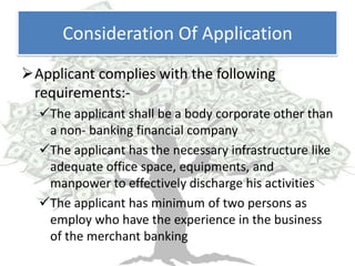 Consideration Of Application
Applicant complies with the following
 requirements:-
  The applicant shall be a body corporate other than
   a non- banking financial company
  The applicant has the necessary infrastructure like
   adequate office space, equipments, and
   manpower to effectively discharge his activities
  The applicant has minimum of two persons as
   employ who have the experience in the business
   of the merchant banking
 