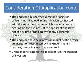 Consideration Of Application contd
 The applicant, his partner, director or principal
  officer is not involved in any litigation connected
  with the securities market which has an adverse
  bearing on the business of the applicant and have
  not at any time found guilty for any economic
  offence
 The applicant has the professional qualification from
  an institution recognized by the Government in
  finance, law or business management
 Grant of certificate to the applicant is in the interest
  of investors
 