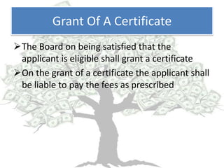 Grant Of A Certificate
The Board on being satisfied that the
 applicant is eligible shall grant a certificate
On the grant of a certificate the applicant shall
 be liable to pay the fees as prescribed
 