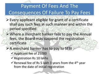 Payment Of Fees And The
 Consequences Of Failure To Pay Fees
 Every applicant eligible for grant of a certificate
  shall pay such fees in such manner and within the
  period specified
 Where a merchant banker fails to pay the Annual
  fees, the Board may suspend the registration
  certificate
 A merchant banker has to pay to SEBI :-
   Applicant fee of 25000
   Registration Rs 10 lakhs
   Renewal fee of Rs 5 lakh 3 years from the 4th year
    from the date of initial registration
 