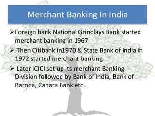 Merchant Banking In India
Foreign bank National Grindlays Bank started
 merchant banking in 1967
 Then Citibank in1970 & State Bank of India in
 1972 started merchant banking
 Later ICICI set up its merchant Banking
 Division followed by Bank of India, Bank of
 Baroda, Canara Bank etc..
 
