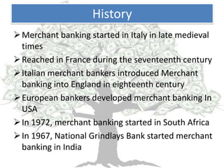 History
 Merchant banking started in Italy in late medieval
  times
 Reached in France during the seventeenth century
 Italian merchant bankers introduced Merchant
  banking into England in eighteenth century
 European bankers developed merchant banking In
  USA
 In 1972, merchant banking started in South Africa
 In 1967, National Grindlays Bank started merchant
  banking in India
 