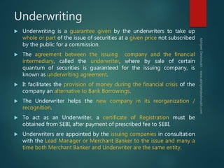 Underwriting
 Underwriting is a guarantee given by the underwriters to take up
whole or part of the issue of securities a...