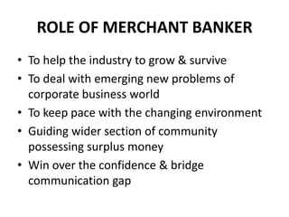 ROLE OF MERCHANT BANKER
• To help the industry to grow & survive
• To deal with emerging new problems of
  corporate business world
• To keep pace with the changing environment
• Guiding wider section of community
  possessing surplus money
• Win over the confidence & bridge
  communication gap
 