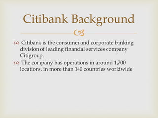 
 Citibank is the consumer and corporate banking
division of leading financial services company
Citigroup.
 The company has operations in around 1,700
locations, in more than 140 countries worldwide
Citibank Background
 