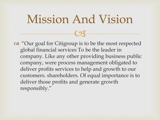
 “Our goal for Citigroup is to be the most respected
global financial services To be the leader in
company. Like any other providing business public
company, were process management obligated to
deliver profits services to help and growth to our
customers. shareholders. Of equal importance is to
deliver those profits and generate growth
responsibly.”
Mission And Vision
 