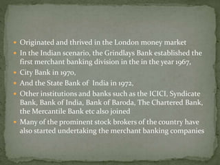  Originated and thrived in the London money market 
 In the Indian scenario, the Grindlays Bank established the 
first merchant banking division in the in the year 1967, 
 City Bank in 1970, 
 And the State Bank of India in 1972, 
 Other institutions and banks such as the ICICI, Syndicate 
Bank, Bank of India, Bank of Baroda, The Chartered Bank, 
the Mercantile Bank etc also joined 
 Many of the prominent stock brokers of the country have 
also started undertaking the merchant banking companies 
 