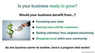 ● Increasing your sales
● Gaining more LOYAL customers
● Getting unlimited, free, targeted advertising
● Shopping Local within your community
Is your business ready to grow?
As one business owner to another, here’s a program that works!
Would your business benefit from…?
Image Credit: https://bit.ly/2xCWC59
 