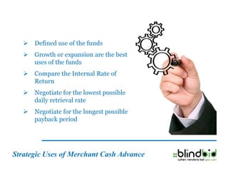    Defined use of the funds
      Growth or expansion are the best
       uses of the funds
      Compare the Internal Rate of
       Return
      Negotiate for the lowest possible
       daily retrieval rate
      Negotiate for the longest possible
       payback period




Strategic Uses of Merchant Cash Advance
 