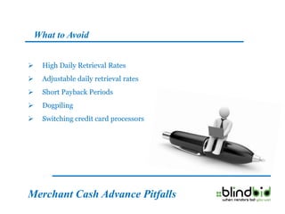 What to Avoid


    High Daily Retrieval Rates
    Adjustable daily retrieval rates
    Short Payback Periods
    Dogpiling
    Switching credit card processors




Merchant Cash Advance Pitfalls
 