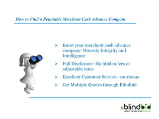 How to Find a Reputable Merchant Cash Advance Company




                     Know your merchant cash advance
                      company- Honesty Integrity and
                      Intelligence
                     Full Disclosure—No hidden fees or
                      adjustable rates
                     Excellent Customer Service—courteous
                     Get Multiple Quotes through Blindbid
 