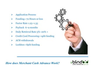    Application Process
      Funding—72 Hours or less
      Factor Rate 1.25–1.35
      Payback 6–9 months
      Daily Retrieval Rate 5%–20% +
      Credit Card Processing—split funding
      ACH withdrawals
      Lockbox—Split funding




How does Merchant Cash Advance Work?
 