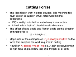 Cutting Forces
• The tool holder, work-holding devices, and machine tool
must be stiff to support thrust force with minimal
deflections
– If Ft is too high ⇒ tool will be pushed away from workpiece
– this will reduce depth of cut and dimensional accuracy
• The effect of rake angle and friction angle on the direction
of thrust force is
• Magnitude of the cutting force, Fc is always positive as the
force that supplies the work required in cutting
• However, Ft can be +ve or –ve; i.e. Ft can be upward with
a) high rake angle, b) low tool-chip friction, or c) both
17
 )
a
b 
 sin
R
Ft
 