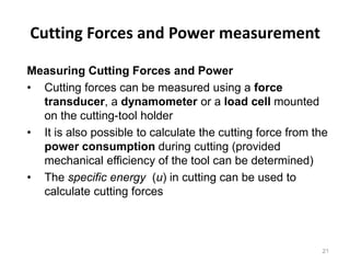 Cutting Forces and Power measurement
Measuring Cutting Forces and Power
• Cutting forces can be measured using a force
transducer, a dynamometer or a load cell mounted
on the cutting-tool holder
• It is also possible to calculate the cutting force from the
power consumption during cutting (provided
mechanical efficiency of the tool can be determined)
• The specific energy (u) in cutting can be used to
calculate cutting forces
21
 