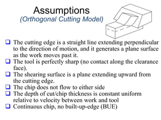 Assumptions
(Orthogonal Cutting Model)
 The cutting edge is a straight line extending perpendicular
to the direction of motion, and it generates a plane surface
as the work moves past it.
 The tool is perfectly sharp (no contact along the clearance
face).
 The shearing surface is a plane extending upward from
the cutting edge.
 The chip does not flow to either side
 The depth of cut/chip thickness is constant uniform
relative to velocity between work and tool
 Continuous chip, no built-up-edge (BUE)
 