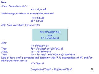 1010
Now,
Shear Plane Area ‘As’ is
As = bto/sinΦ
And average stresses on shear plane area are:
Τs = Fs/As
σs = Fn/As
Also from Merchant Force Circle:
Also;
R = Fc*sec(λ-α)
Thus, Fs = Fc*sec(λ-α)*Cos(Φ+λ-α)
Since, Τs = Fs*SinΦ/bto
Thus, Τs = Fc*sec(λ-α)*Cos(Φ+λ-α)*SinΦ/bto
Now ‘α’ for a tool is constant and assuming that ‘λ’ is independent of ‘Φ’, and for
Maximum shear stress:
dΤs/dΦ = 0
Cos(Φ+λ-α)*CosΦ - Sin(Φ+λ-α)*SinΦ
Fs = R*Cos(Φ+λ-α)
and
Fc = R*Cos(λ-α)
 