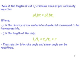 77
•Now if the length of cut ‘lo’ is known, then as per continuity
equation:
ρlobt = ρlcbtc
Where,
• ρ is the density of the material and material is assumed to be
incompressible.
• lc is the length of the chip.
lc/lo = to/tc = r
• Thus relation b/w rake angle and shear angle can be
redefined.
 