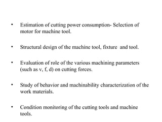 • Estimation of cutting power consumption- Selection of
motor for machine tool.
• Structural design of the machine tool, fixture and tool.
• Evaluation of role of the various machining parameters
(such as v, f, d) on cutting forces.
• Study of behavior and machinability characterization of the
work materials.
• Condition monitoring of the cutting tools and machine
tools.
 