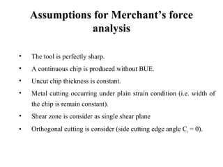 Assumptions for Merchant’s force
analysis
• The tool is perfectly sharp.
• A continuous chip is produced without BUE.
• Uncut chip thickness is constant.
• Metal cutting occurring under plain strain condition (i.e. width of
the chip is remain constant).
• Shear zone is consider as single shear plane
• Orthogonal cutting is consider (side cutting edge angle Cs = 0).
 