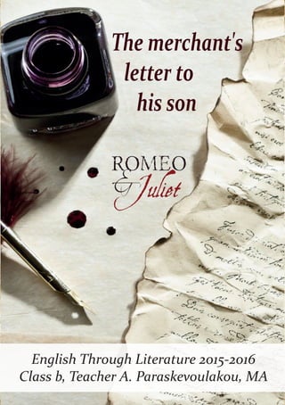 17/07/1453
Dear Juliet,
Why have you done this to me? I can’t believe you married
Romeo, who didn’t bribe me and even killed your cousin; you
still love him! I can’t believe that you dishonored the pride of
our family. For what you have done, I exclude you from the
family and I promise to kill the nurse that raised you as well
as Friar Laurence, who married the two of you. If you want
to save them and become a member of our family again, you
must kill Romeo and hang his body on a tree in the Central
Square of Verona.
Yours,
lord Montague
Mitsos Alexandros / Tsavaris Iraklis
English Through Literature 2015-2016
Class b, Teacher A. Paraskevoulakou, MA
The merchant's
letter to
his son
 