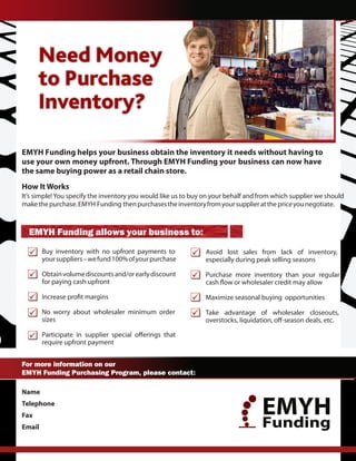 Need Money
      to Purchase
      Inventory?

EMYH Funding helps your business obtain the inventory it needs without having to
use your own money upfront. Through EMYH Funding your business can now have
the same buying power as a retail chain store.
How It Works
It’s simple! You specify the inventory you would like us to buy on your behalf and from which supplier we should
make the purchase. EMYH Funding then purchases the inventory from your supplier at the price you negotiate.



  EMYH Funding allows your business to:
        Buy inventory with no upfront payments to              Avoid lost sales from lack of inventory,
        your suppliers – we fund 100% of your purchase         especially during peak selling seasons

        Obtain volume discounts and/or early discount          Purchase more inventory than your regular
        for paying cash upfront

                                                               Maximize seasonal buying opportunities

        No worry about wholesaler minimum order                Take advantage of wholesaler closeouts,
        sizes


        require upfront payment


For more information on our
EMYH Funding Purchasing Program, please contact:

Name    Andres Garcia
Telephone
Fax
           305-924-6200
                                                                                   EMYH
Email      andresgarcia@emyh.org                                                   Funding
                                                                           www.EMYH.org
 