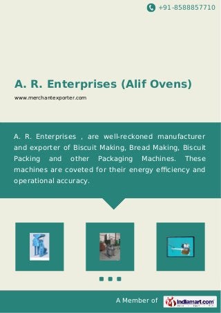 +91-8588857710 
A. R. Enterprises (Alif Ovens) 
www.merchantexporter.com 
A. R. Enterprises , are well-reckoned manufacturer 
and exporter of Biscuit Making, Bread Making, Biscuit 
Packing and other Packaging Machines. These 
machines are coveted for their energy efficiency and 
operational accuracy. 
A Member of 
 
