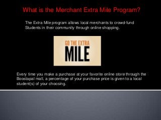 What is the Merchant Extra Mile Program?
The Extra Mile program allows local merchants to crowd-fund
Students in their community through online shopping.
Every time you make a purchase at your favorite online store through the
Boostapal mall, a percentage of your purchase price is given to a local
student(s) of your choosing.
 
