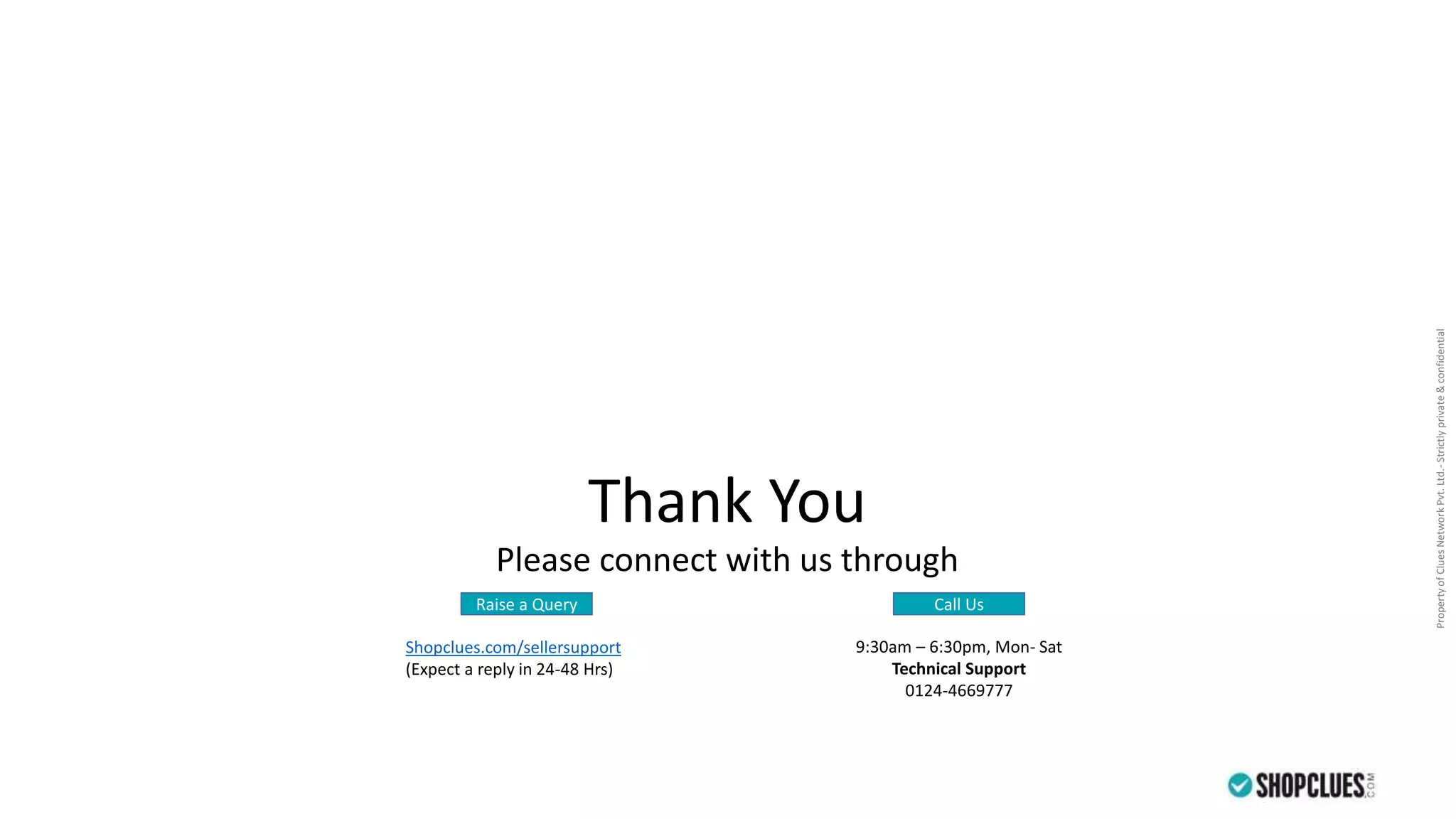 PropertyofCluesNetworkPvt.Ltd.-Strictlyprivate&confidential
Thank You
Please connect with us through
Raise a Query Call Us
Shopclues.com/sellersupport
(Expect a reply in 24-48 Hrs)
9:30am – 6:30pm, Mon- Sat
Technical Support
0124-4669777
 