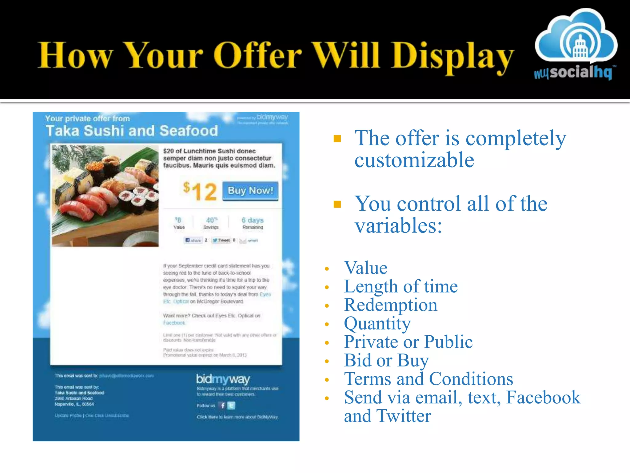     The offer is completely
         customizable
        You control all of the
         variables:
•       Value
•       Length of time
•       Redemption
•       Quantity
•       Private or Public
•       Bid or Buy
•       Terms and Conditions
•       Send via email, text, Facebook
        and Twitter
 