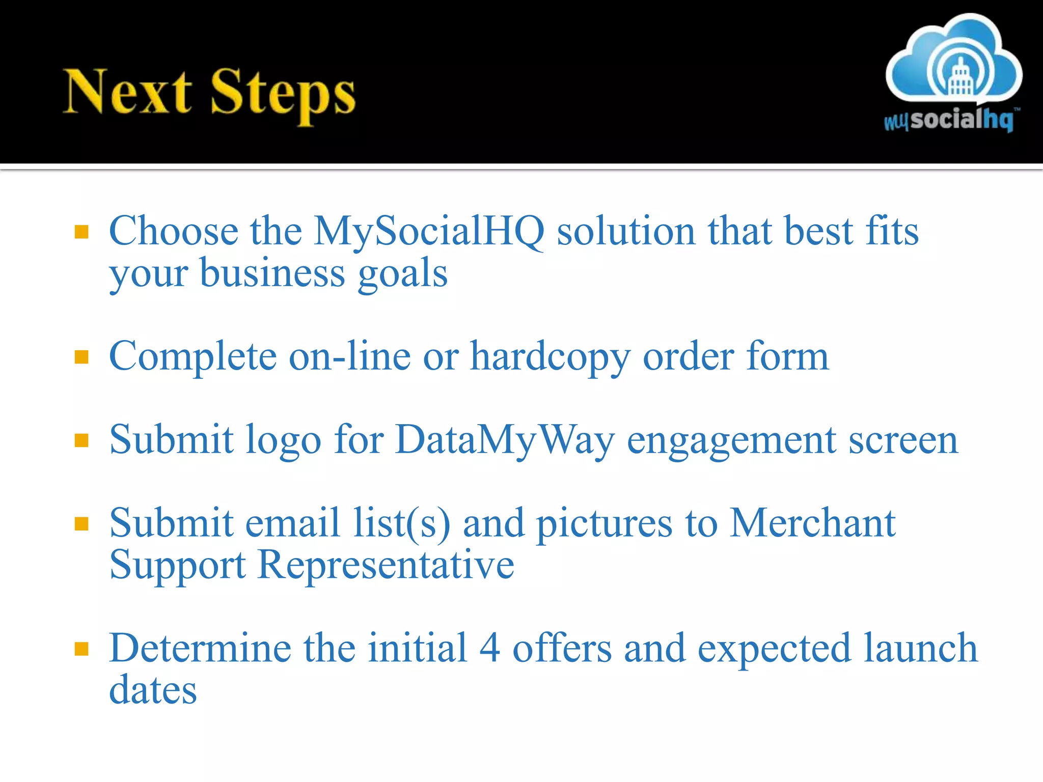    Choose the MySocialHQ solution that best fits
    your business goals
   Complete on-line or hardcopy order form
   Submit logo for DataMyWay engagement screen
   Submit email list(s) and pictures to Merchant
    Support Representative
   Determine the initial 4 offers and expected launch
    dates
 