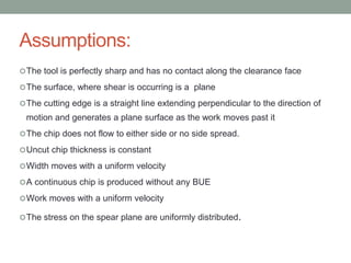 Assumptions:
The tool is perfectly sharp and has no contact along the clearance face
The surface, where shear is occurring is a plane
The cutting edge is a straight line extending perpendicular to the direction of
motion and generates a plane surface as the work moves past it
The chip does not flow to either side or no side spread.
Uncut chip thickness is constant
Width moves with a uniform velocity
A continuous chip is produced without any BUE
Work moves with a uniform velocity
The stress on the spear plane are uniformly distributed.
 