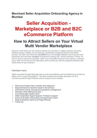 Merchant Seller Acquisition Onboarding Agency in
Mumbai
Seller Acquisition -
Marketplace or B2B and B2C
eCommerce Platform
How to Attract Sellers on Your Virtual
Multi Vendor Marketplace
Fulcrum is here when you are ready to expand your business or realign company resources.
Whether buying or selling, we can help you successfully navigate through the acquisition
process. Our team has more than one billion hours of managed fieldwork and on ground work
experience and more than 10 years of experience working with across industries. In short, we
know a lot of on ground work people, which is an invaluable resource in any industry. Looking to
buy or sell? You’ve come to the right place. We’ll connect you with the acquisition partners that
make sense for your business.
Field Sales Teams
Seller acquisition through field sales teams is the most effective and cost efficient way to build up
sellers on an e-commerce platform. The client wanted to drive seller acquisition for its e-
commerce portal through Fieldwork and the scope of work included:
 Planning of target cities, markets and categories
 Representatives should be based in the territory
 Field teams hiring, training and operations management
 Develop a field deployment plan
 Local languages spoken team
 Seller Acquisition Agent Support, Freelance support
 End-to-end seller onboarding and reporting to client
 Daily Acquisition report and Target Planing
 Follow-up
 