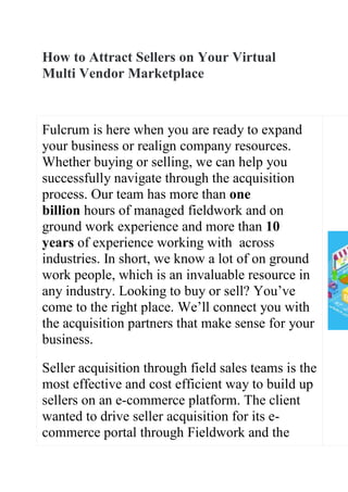 How to Attract Sellers on Your Virtual
Multi Vendor Marketplace
Fulcrum is here when you are ready to expand
your business or realign company resources.
Whether buying or selling, we can help you
successfully navigate through the acquisition
process. Our team has more than one
billion hours of managed fieldwork and on
ground work experience and more than 10
years of experience working with across
industries. In short, we know a lot of on ground
work people, which is an invaluable resource in
any industry. Looking to buy or sell? You’ve
come to the right place. We’ll connect you with
the acquisition partners that make sense for your
business.
Seller acquisition through field sales teams is the
most effective and cost efficient way to build up
sellers on an e-commerce platform. The client
wanted to drive seller acquisition for its e-
commerce portal through Fieldwork and the
 
