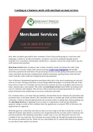 Looking at a business needs with merchant account services
How does a business get paid by their customers? Even if they prefer going to a local store and
shopping, or online or on their cell phones, a business can receive payments through several
channels. For a customer's and business satisfaction, a customer can use his credit cards to pay for
stuff anytime and anywhere.
Merchant services help a business cater to their customers' needs of paying with credit cards.
These services are also called credit card processing, Credit Card Equipment that handles
electronic payments for merchants. The processing activities include getting information on sales
from a merchant and having it authorized for further transactions, getting money from the band
which includes credit cards and sending the merchant payments.
One of the basic fundamental questions merchants often ask is why need a marketing account and
what are its uses. Having a merchant account brings added advantages of working with one of the
best services in the U.S. Overtime, the services have created a new line of products and services to
help a business grow and expand. The credit card merchant services needs differ according to the
size of a business and company. The services offer payment processing requirements for various
kinds of business that include and cover travel, restaurants and retail.
For a business that is a lot more that just mobility, the merchant service solutions let merchants take
payments from a cell phone directly. All a merchant needs is a mobile app which will help mobilize
a business. Funds are directly deposited into the account within 2 working days. Before getting into
the merchant services or applying for an account, it is important to look into the Industries
approval ratings in order to feel confident when the application is accepted. 98% of the times, the
applications are approved.
With the approval, a merchant will have an idea as to how long it will take to make the account. It
helps the business plan ahead to avoid any sort of gaps between the accounts where a business can't
process payments. The minimum setup time is about a day or two, but the perfect services will
complete it the very same day. The merchant account providers go through the application and set
the account up without any fee. There isn't any cancellation fee or contract that needs to be signed
in case the account needs to be closed.
 