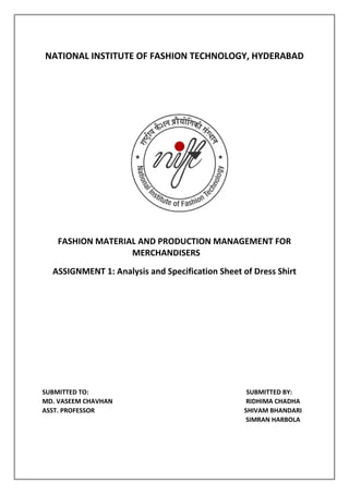 NATIONAL INSTITUTE OF FASHION TECHNOLOGY, HYDERABAD
FASHION MATERIAL AND PRODUCTION MANAGEMENT FOR
MERCHANDISERS
ASSIGNMENT 1: Analysis and Specification Sheet of Dress Shirt
SUBMITTED TO: SUBMITTED BY:
MD. VASEEM CHAVHAN RIDHIMA CHADHA
ASST. PROFESSOR SHIVAM BHANDARI
SIMRAN HARBOLA
 
