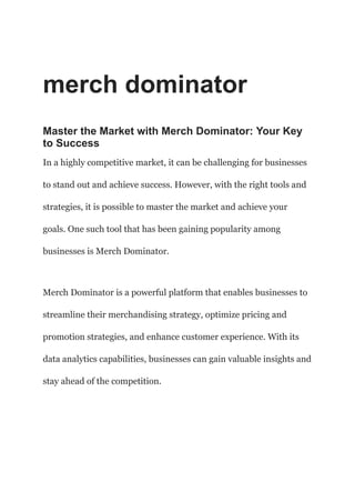 merch dominator
Master the Market with Merch Dominator: Your Key
to Success
In a highly competitive market, it can be challenging for businesses
to stand out and achieve success. However, with the right tools and
strategies, it is possible to master the market and achieve your
goals. One such tool that has been gaining popularity among
businesses is Merch Dominator.
Merch Dominator is a powerful platform that enables businesses to
streamline their merchandising strategy, optimize pricing and
promotion strategies, and enhance customer experience. With its
data analytics capabilities, businesses can gain valuable insights and
stay ahead of the competition.
 