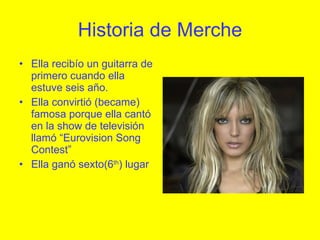 Historia de Merche Ella recibío un guitarra de primero cuando ella estuve seis año.  Ella convirtió (became) famosa porque ella cantó en la show de televisión llamó “Eurovision Song Contest” Ella ganó sexto(6 th ) lugar 