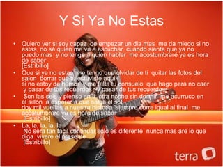 Y Si Ya No Estas Quiero ver si soy capaz  de empezar un dia mas  me da miedo si no estas  no sé quien me va a escuchar  cuando sienta que ya no puedo mas  y no tenga a quien hablar  me acostumbraré ya es hora de saber   [Estribillo]  Que si ya no estas  me tengo que olvidar de ti  quitar las fotos del salon  borrar que tu estuviste aqui   si no estoy de humor  y me falta tu consuelo  que hago para no caer  y pasar de tus recuerdos     y pasar de tus recuerdos    Son las seis y pienso en ti  otra noche sin dormir  me acurruco en el sillón  a esperar a que salga el sol   doy mil vueltas a nuestra historia  siempre corre igual al final  me acostumbrare ya es hora de saber    [Estribillo]   La, la, la, la, la    No sera tan facil continuar solo es diferente  nunca mas are lo que diga  vivere el presente    [Estribillo] 