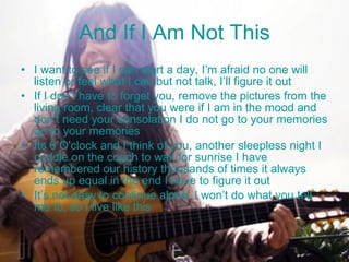 And If I Am Not This I want to see if I can start a day, I’m afraid no one will listen or feel what I can but not talk, I’ll figure it out If I don’t have to forget you, remove the pictures from the living room, clear that you were if I am in the mood and don’t need your consolation I do not go to your memories go to your memories Its 6 O'clock and I think of you, another sleepless night I cuddle on the couch to wait for sunrise I have remembered our history thousands of times it always ends up equal in the end I have to figure it out It’s not easy to continue alone, I won’t do what you tell me to, so I live like this 
