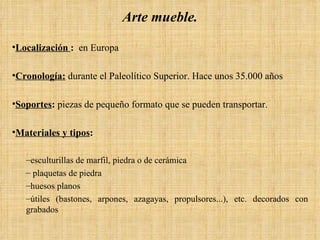 Arte mueble. Localización  :   en Europa Cronología:  durante el Paleolítico Superior. Hace unos 35.000 años  Soportes :  piezas de pequeño formato que se pueden transportar. Materiales y tipos :   esculturillas de marfil, piedra o de cerámica plaquetas de piedra huesos planos útiles (bastones, arpones, azagayas, propulsores...), etc. decorados con grabados 