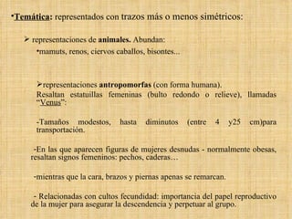 Temática :  representados con  trazos más o menos simétricos: representaciones de  animales.  Abundan: mamuts, renos, ciervos caballos, bisontes... representaciones  antropomorfas  (con forma humana). Resaltan estatuillas femeninas (bulto redondo o relieve), llamadas “ Venus ”: -Tamaños modestos, hasta diminutos (entre 4 y25 cm)para transportación. En las que aparecen figuras de mujeres desnudas - normalmente obesas, resaltan signos femeninos: pechos, caderas… mientras que la cara, brazos y piernas apenas se remarcan. Relacionadas con cultos fecundidad: importancia del papel reproductivo de la mujer para asegurar la descendencia y perpetuar al grupo. 