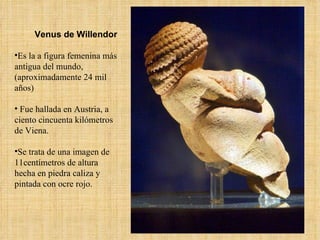 Venus de Willendor Es la a figura femenina más antigua del mundo, (aproximadamente 24 mil años) Fue hallada en Austria, a ciento cincuenta kilómetros de Viena.  Se trata de una imagen de 11centímetros de altura  hecha en piedra caliza y pintada con ocre rojo. 