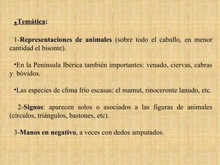 . Temática : 1- Representaciones de animales  (sobre todo el caballo, en menor cantidad el bisonte).  En la Península Ibérica también importantes: venado, ciervas, cabras y  bóvidos.  Las especies de clima frío escasas: el mamut, rinoceronte lanudo, etc. 2- Signos : aparecen solos o asociados a las figuras de animales (círculos, triángulos, bastones, etc).  3- Manos en negativo , a veces con dedos amputados. 