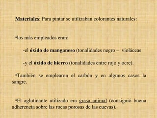 Materiales : Para pintar se utilizaban colorantes naturales: los más empleados eran: -el  óxido de manganeso  (tonalidades negro –  violáceas -y el  óxido de hierro  (tonalidades entre rojo y ocre).  También se emplearon el carbón y en algunos casos la sangre. El aglutinante utilizado era  grasa animal  (consiguió buena adherencia sobre las rocas porosas de las cuevas). 