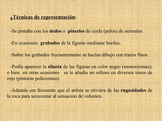 . Técnicas de representación :  - Se pintaba con los  dedos  o  pinceles  de cerda (pelos) de animales.  En ocasiones  grabados  de la figuras mediante buriles.  Sobre los grabados frecuentemente se hacían dibujo con trazos finos. -Podía aparecer la  silueta  de las figuras en color negro (monocromas); o bien  en otras ocasiones  se le añadía un relleno en diversos tonos de rojo (pinturas policromas).  -Además era frecuente que el artista se sirviera de las  rugosidades  de la roca para acrecentar al sensación de volumen. 