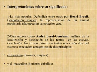 Interpretaciones sobre su significado : 1-La más popular. Defendida entre otros por  Henri Breuil . C onnotación mágica : la representación de un animal propiciaría (favorecería) su posterior caza. 2-Otra:autores como  André Leroi-Gourham,  análisis de la localización y asociación de los temas  en las cuevas. Conclusión: los artistas primitivos tenían una visión dual del cosmos:  asociación antagónicas de dos principios :   el femenino  (bisontes, mujeres)  y el  masculino  (hombres-caballos). 