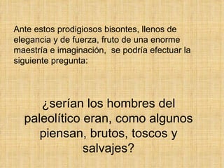 Ante estos prodigiosos bisontes, llenos de elegancia y de fuerza, fruto de una enorme maestría e imaginación,  se podría efectuar la siguiente pregunta: ¿serían los hombres del paleolítico eran, como algunos piensan, brutos, toscos y salvajes? 